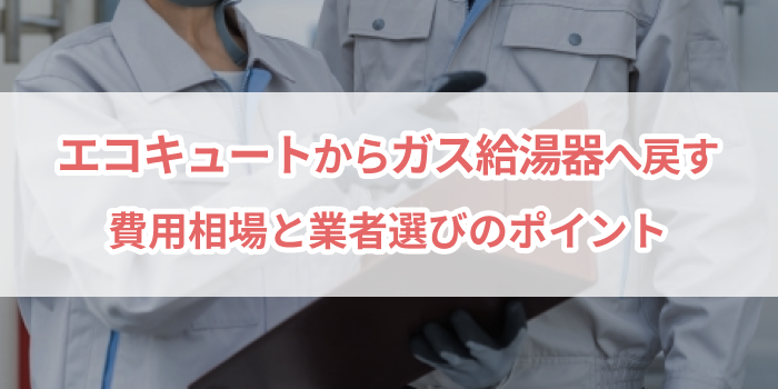 エコキュートからガス給湯器へ戻す｜費用相場と業者選びのポイント